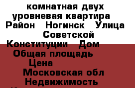 1-комнатная двух уровневая квартира › Район ­ Ногинск › Улица ­ Советской Конституции › Дом ­ 21 › Общая площадь ­ 61 › Цена ­ 2 499 000 - Московская обл. Недвижимость » Квартиры продажа   . Московская обл.